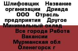 Шлифовщик › Название организации ­ Дриада, ООО › Отрасль предприятия ­ Другое › Минимальный оклад ­ 18 000 - Все города Работа » Вакансии   . Мурманская обл.,Оленегорск г.